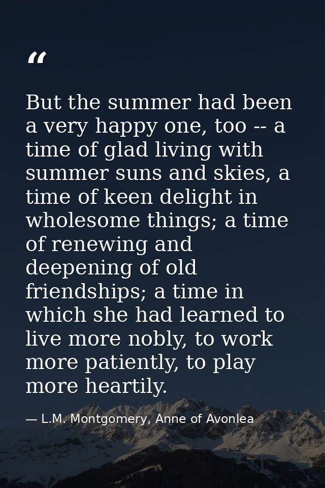 But the summer had been a very happy one, too -- a time of glad living with summer suns and skies, a time of keen deligh — L.M. Montgomery, Anne of Avonlea