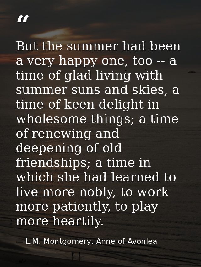 But the summer had been a very happy one, too -- a time of glad living with summer suns and skies, a time of keen deligh — L.M. Montgomery, Anne of Avonlea