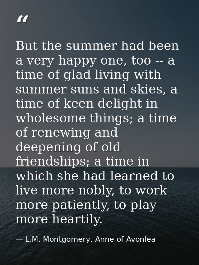 But the summer had been a very happy one, too -- a time of glad living with summer suns and skies, a time of keen deligh — L.M. Montgomery, Anne of Avonlea