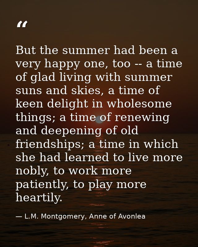 But the summer had been a very happy one, too -- a time of glad living with summer suns and skies, a time of keen deligh — L.M. Montgomery, Anne of Avonlea