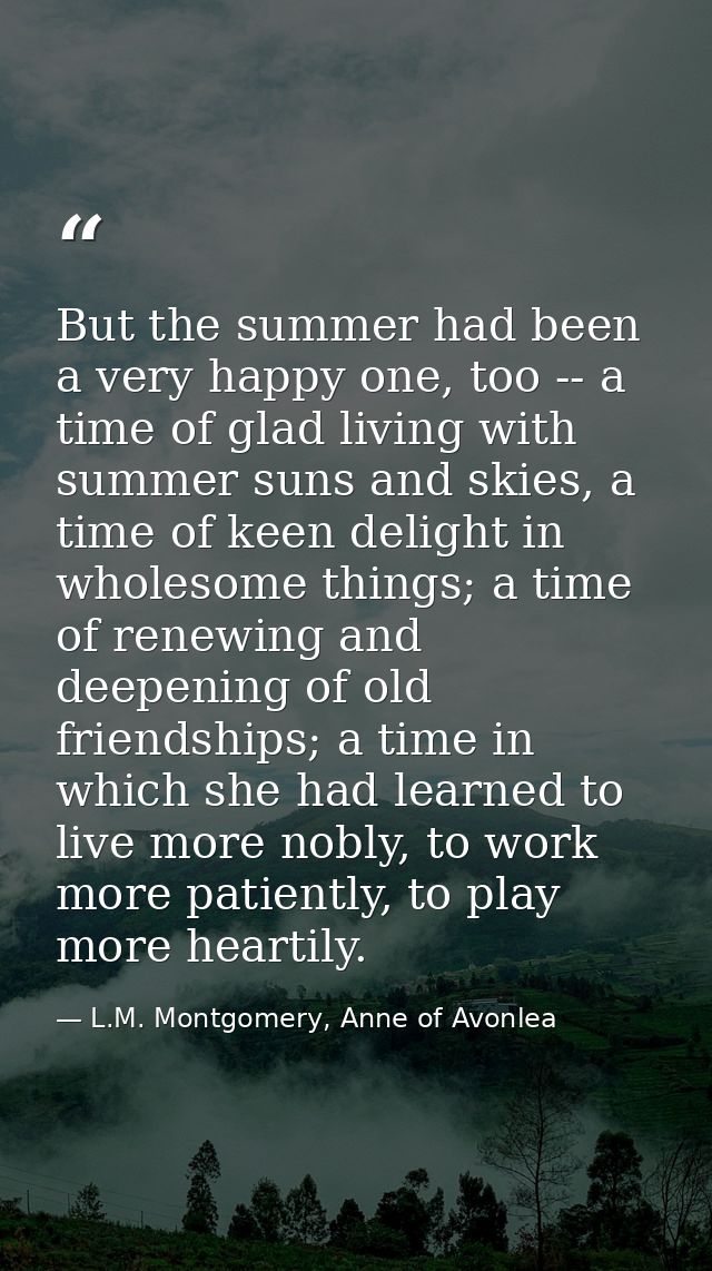 But the summer had been a very happy one, too -- a time of glad living with summer suns and skies, a time of keen deligh — L.M. Montgomery, Anne of Avonlea