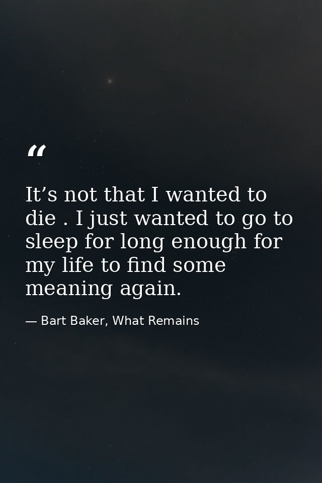 It’s not that I wanted to die . I just wanted to go to sleep for long enough for my life to find some meaning again. — Bart Baker, What Remains
