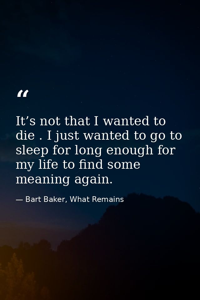 It’s not that I wanted to die . I just wanted to go to sleep for long enough for my life to find some meaning again. — Bart Baker, What Remains