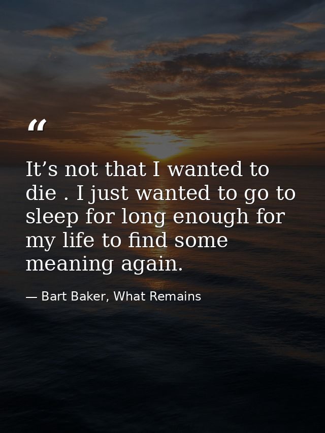 It’s not that I wanted to die . I just wanted to go to sleep for long enough for my life to find some meaning again. — Bart Baker, What Remains