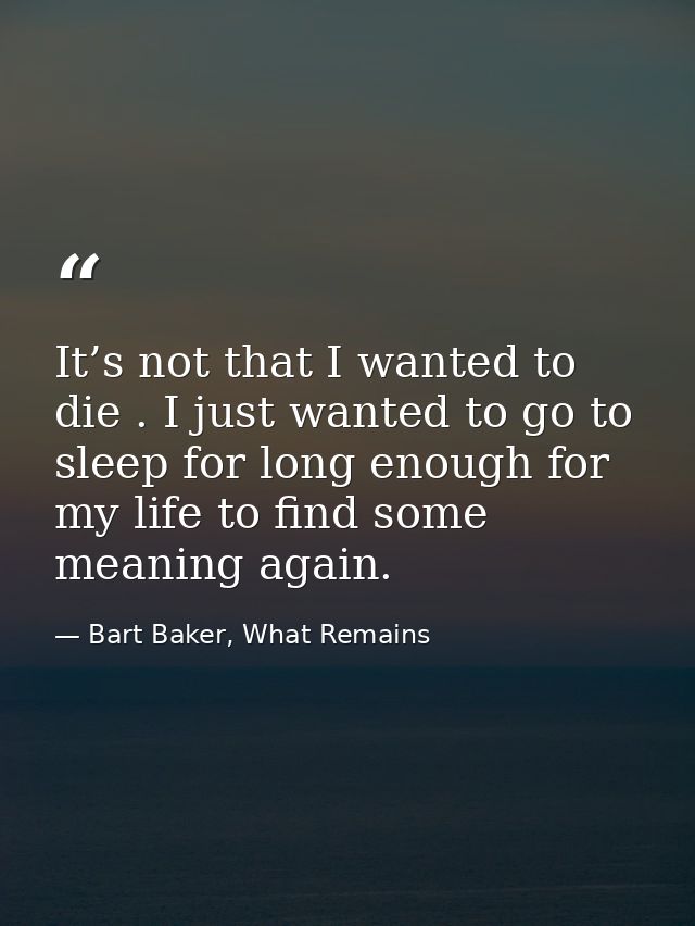 It’s not that I wanted to die . I just wanted to go to sleep for long enough for my life to find some meaning again. — Bart Baker, What Remains