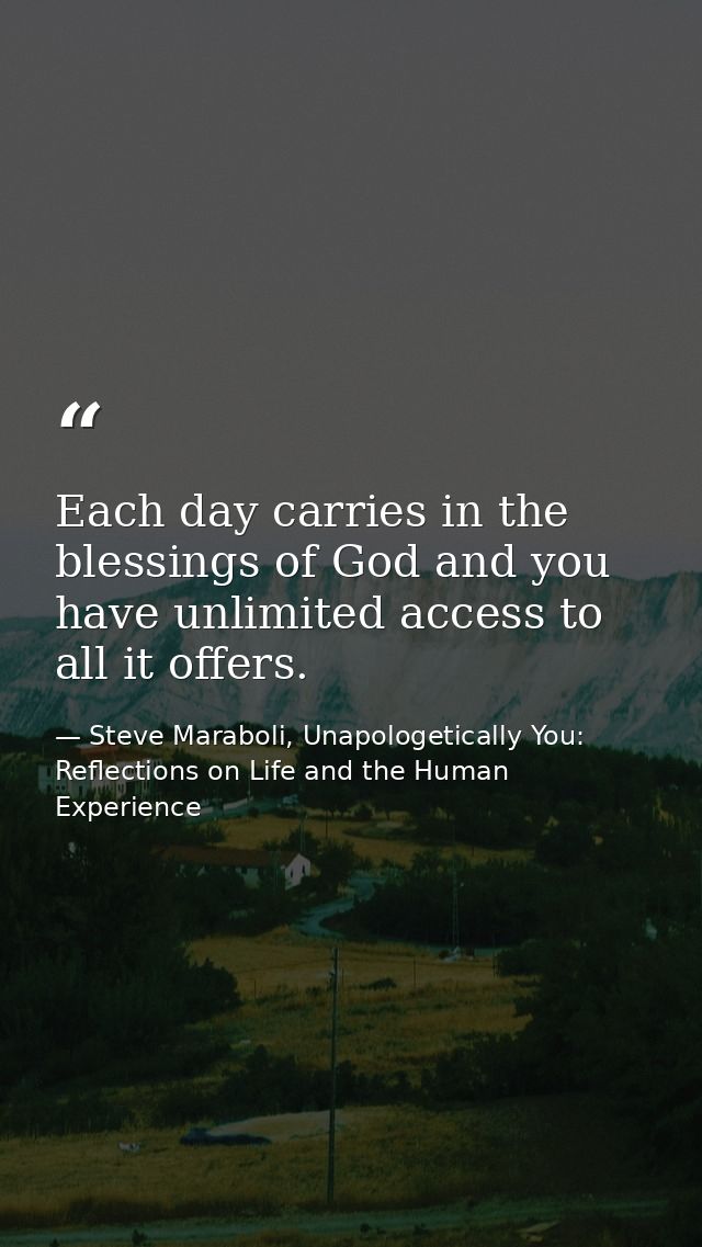 Each day carries in the blessings of God and you have unlimited access to all it offers. — Steve Maraboli, Unapologetically You: Reflections on Life and the Human Experience
