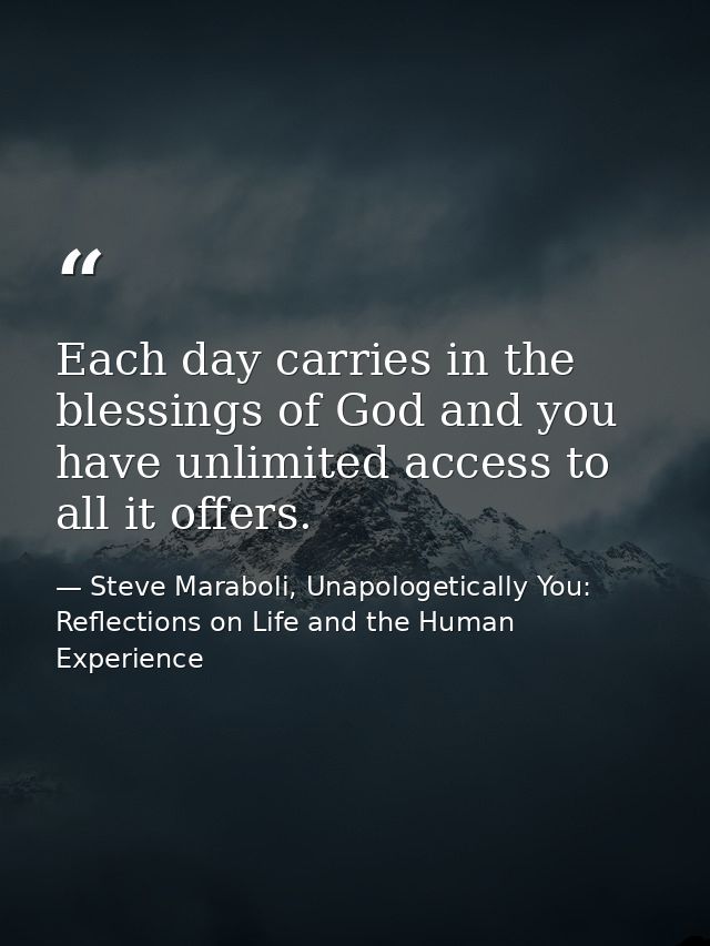 Each day carries in the blessings of God and you have unlimited access to all it offers. — Steve Maraboli, Unapologetically You: Reflections on Life and the Human Experience