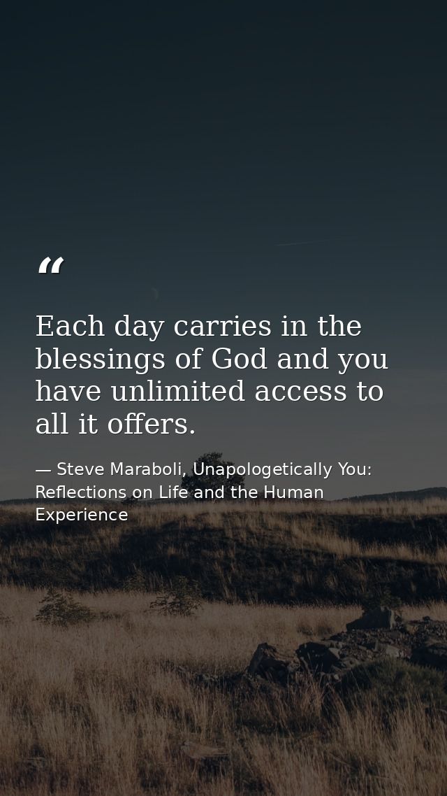 Each day carries in the blessings of God and you have unlimited access to all it offers. — Steve Maraboli, Unapologetically You: Reflections on Life and the Human Experience