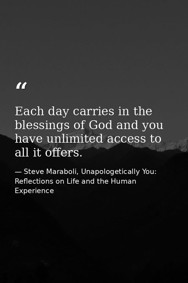 Each day carries in the blessings of God and you have unlimited access to all it offers. — Steve Maraboli, Unapologetically You: Reflections on Life and the Human Experience