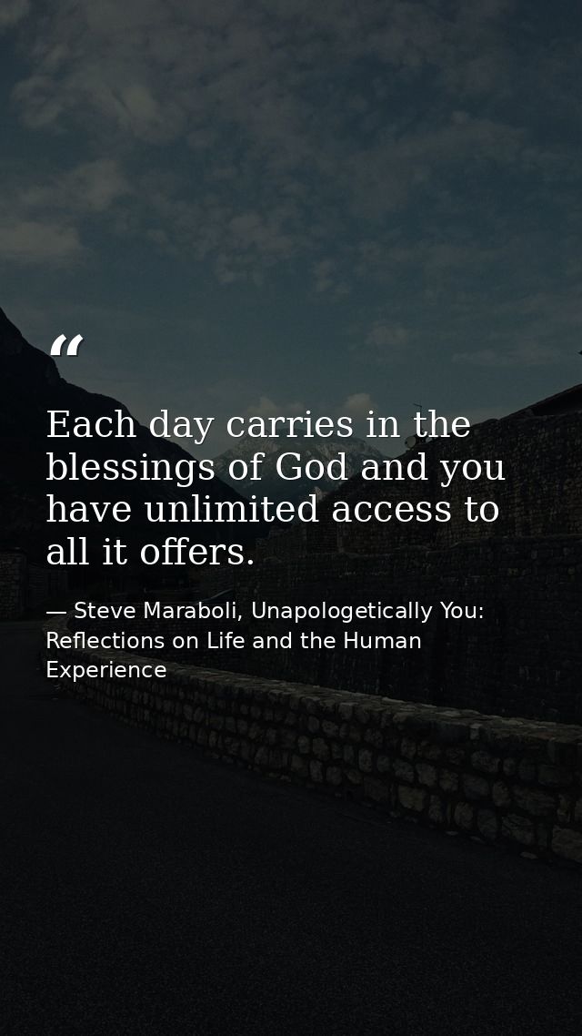 Each day carries in the blessings of God and you have unlimited access to all it offers. — Steve Maraboli, Unapologetically You: Reflections on Life and the Human Experience