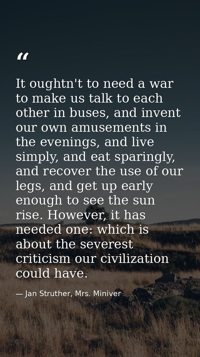 It oughtn't to need a war to make us talk to each other in buses, and invent our own amusements in the evenings, and liv — Jan Struther, Mrs. Miniver