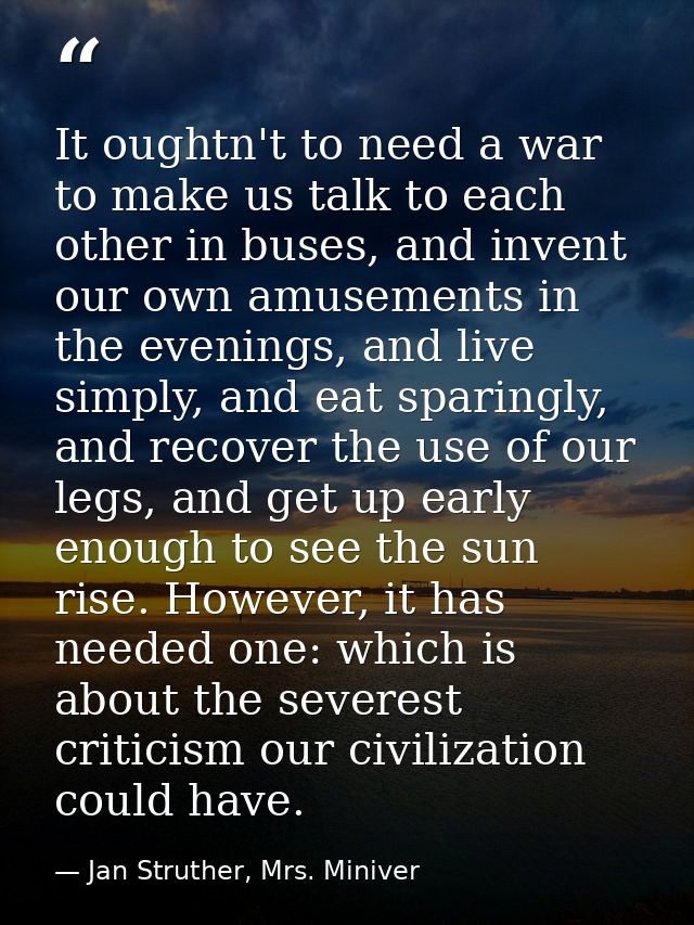 It oughtn't to need a war to make us talk to each other in buses, and invent our own amusements in the evenings, and liv — Jan Struther, Mrs. Miniver