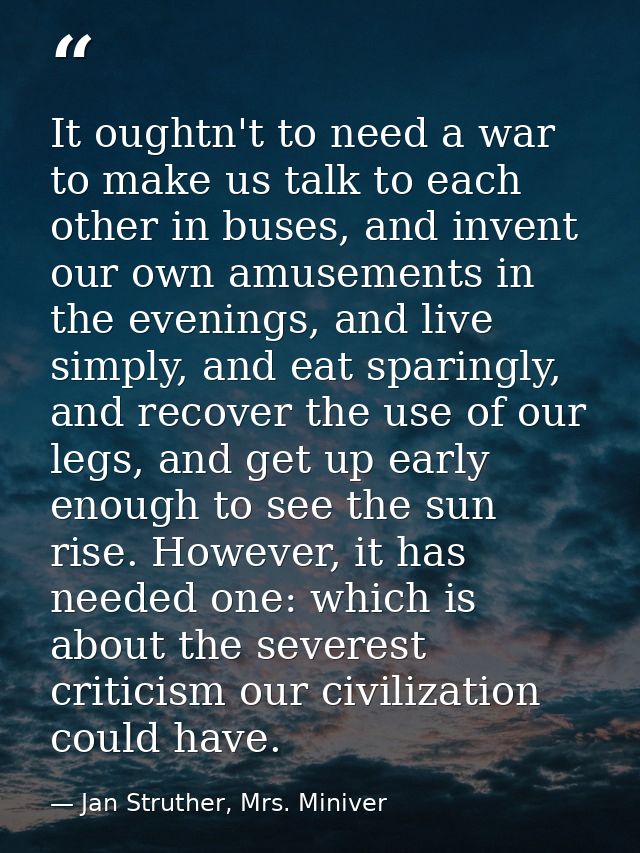 It oughtn't to need a war to make us talk to each other in buses, and invent our own amusements in the evenings, and liv — Jan Struther, Mrs. Miniver