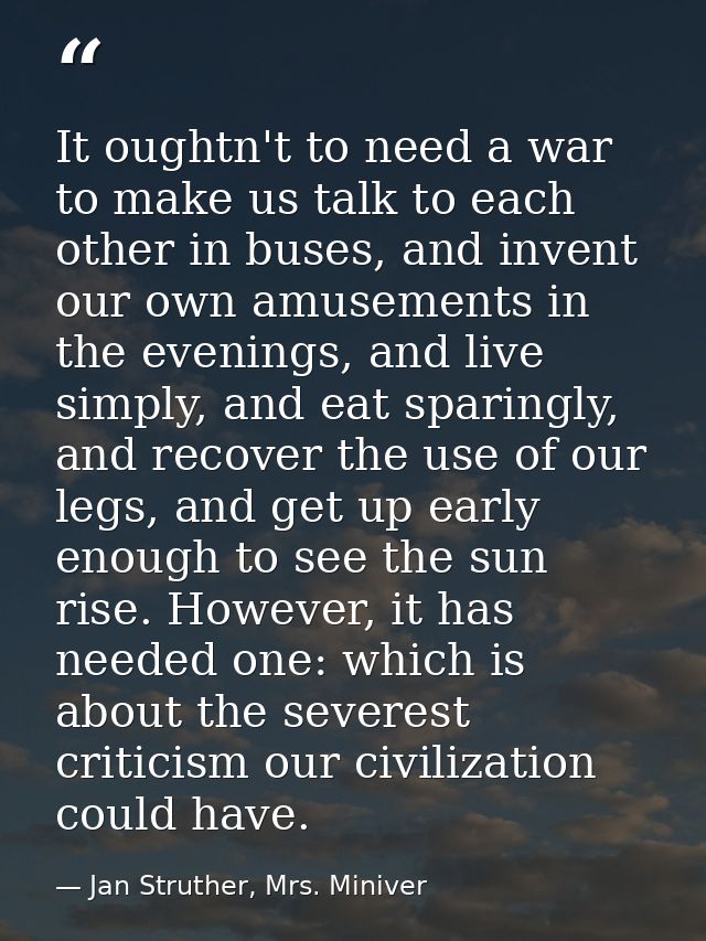 It oughtn't to need a war to make us talk to each other in buses, and invent our own amusements in the evenings, and liv — Jan Struther, Mrs. Miniver