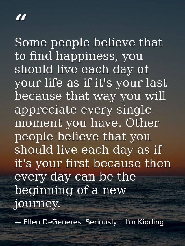 Some people believe that to find happiness, you should live each day of your life as if it's your last because that way  — Ellen DeGeneres, Seriously... I'm Kidding