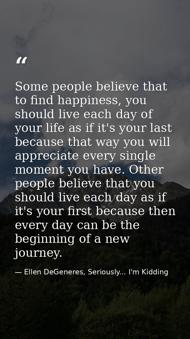 Some people believe that to find happiness, you should live each day of your life as if it's your last because that way  — Ellen DeGeneres, Seriously... I'm Kidding