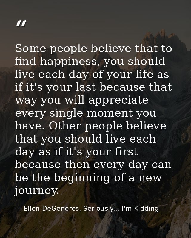Some people believe that to find happiness, you should live each day of your life as if it's your last because that way  — Ellen DeGeneres, Seriously... I'm Kidding
