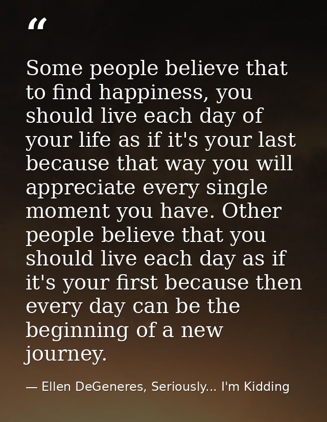 Some people believe that to find happiness, you should live each day of your life as if it's your last because that way  — Ellen DeGeneres, Seriously... I'm Kidding