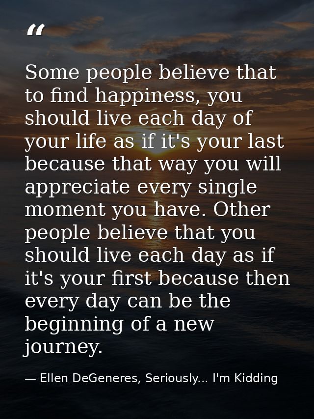 Some people believe that to find happiness, you should live each day of your life as if it's your last because that way  — Ellen DeGeneres, Seriously... I'm Kidding