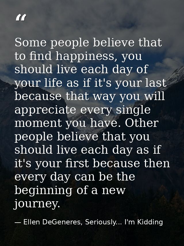 Some people believe that to find happiness, you should live each day of your life as if it's your last because that way  — Ellen DeGeneres, Seriously... I'm Kidding