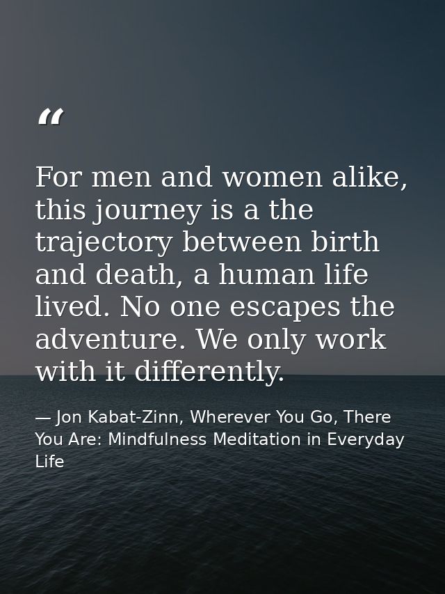 For men and women alike, this journey is a the trajectory between birth and death, a human life lived. No one escapes th — Jon Kabat-Zinn, Wherever You Go, There You Are: Mindfulness Meditation in Everyday Life