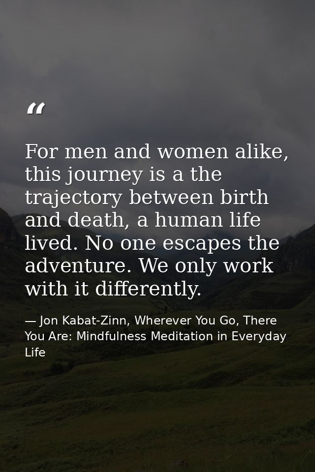 For men and women alike, this journey is a the trajectory between birth and death, a human life lived. No one escapes th — Jon Kabat-Zinn, Wherever You Go, There You Are: Mindfulness Meditation in Everyday Life