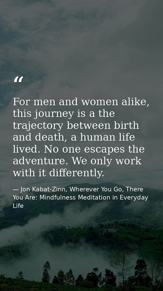 For men and women alike, this journey is a the trajectory between birth and death, a human life lived. No one escapes th — Jon Kabat-Zinn, Wherever You Go, There You Are: Mindfulness Meditation in Everyday Life
