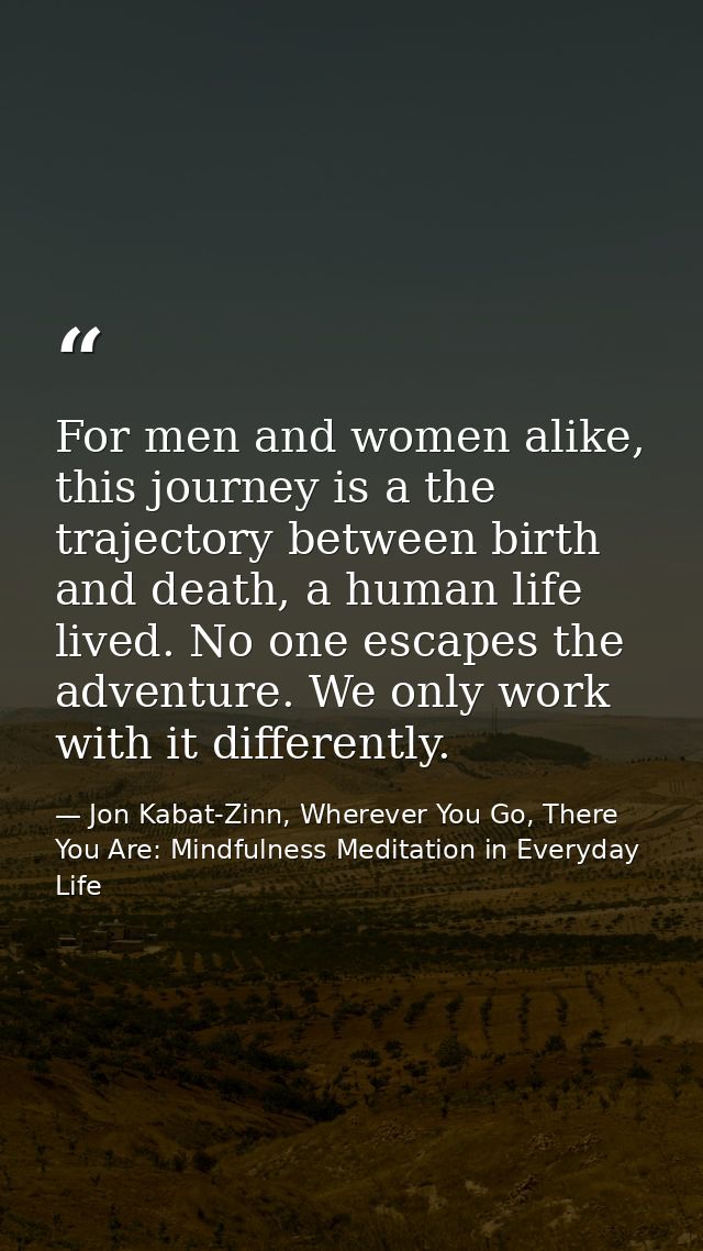For men and women alike, this journey is a the trajectory between birth and death, a human life lived. No one escapes th — Jon Kabat-Zinn, Wherever You Go, There You Are: Mindfulness Meditation in Everyday Life