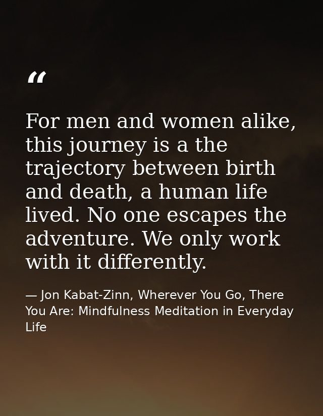 For men and women alike, this journey is a the trajectory between birth and death, a human life lived. No one escapes th — Jon Kabat-Zinn, Wherever You Go, There You Are: Mindfulness Meditation in Everyday Life