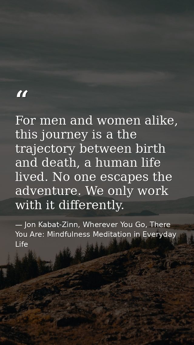 For men and women alike, this journey is a the trajectory between birth and death, a human life lived. No one escapes th — Jon Kabat-Zinn, Wherever You Go, There You Are: Mindfulness Meditation in Everyday Life