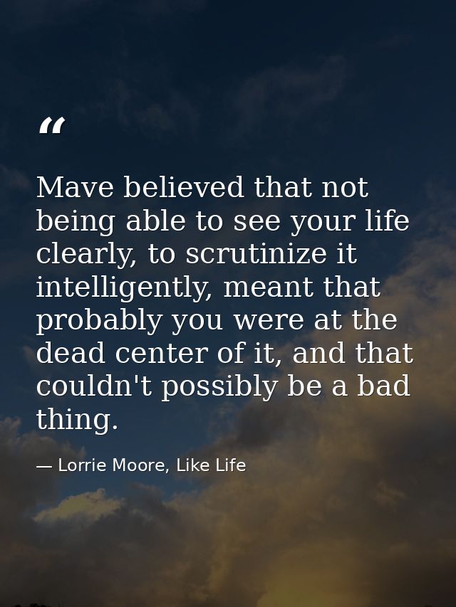 Mave believed that not being able to see your life clearly, to scrutinize it intelligently, meant that probably you were — Lorrie Moore, Like Life