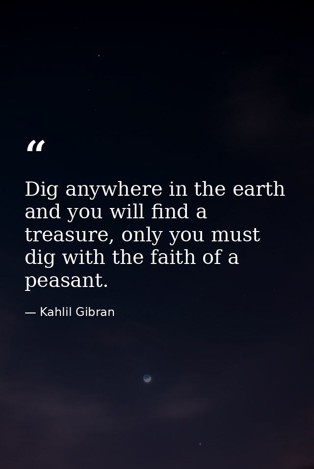 Dig anywhere in the earth and you will find a treasure, only you must dig with the faith of a peasant. — Kahlil Gibran