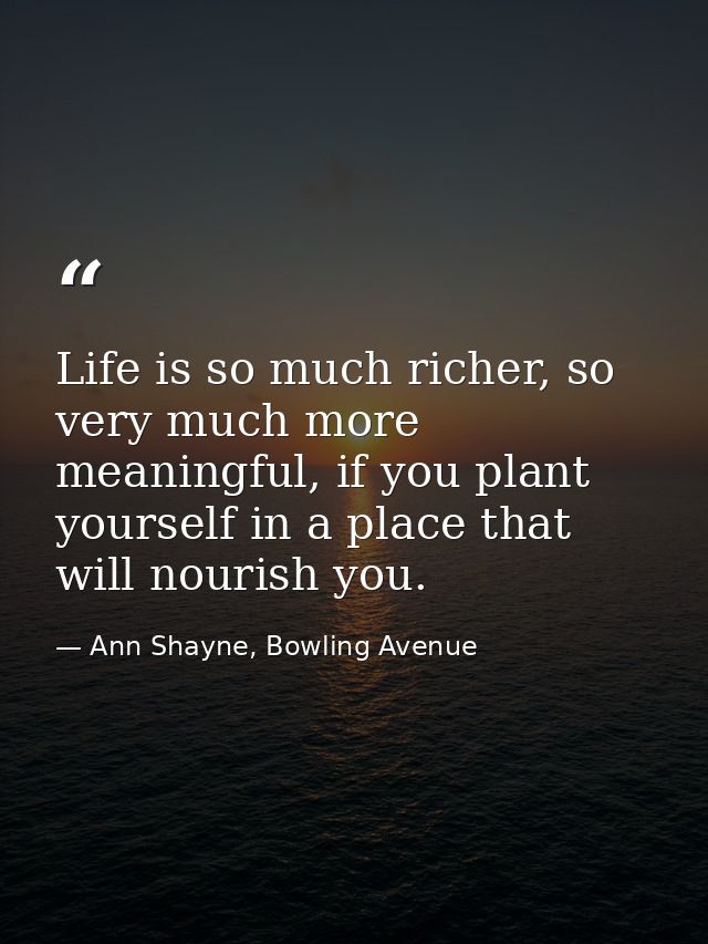 Life is so much richer, so very much more meaningful, if you plant yourself in a place that will nourish you. — Ann Shayne, Bowling Avenue