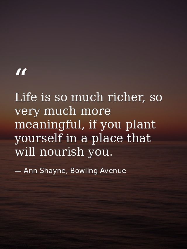 Life is so much richer, so very much more meaningful, if you plant yourself in a place that will nourish you. — Ann Shayne, Bowling Avenue