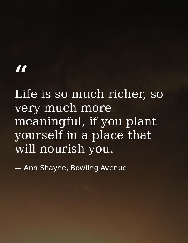 Life is so much richer, so very much more meaningful, if you plant yourself in a place that will nourish you. — Ann Shayne, Bowling Avenue