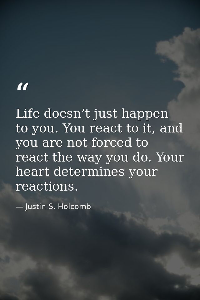 Life doesn’t just happen to you. You react to it, and you are not forced to react the way you do. Your heart determines  — Justin S. Holcomb