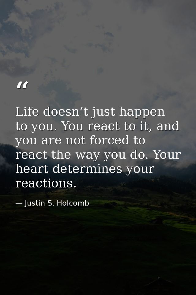 Life doesn’t just happen to you. You react to it, and you are not forced to react the way you do. Your heart determines  — Justin S. Holcomb