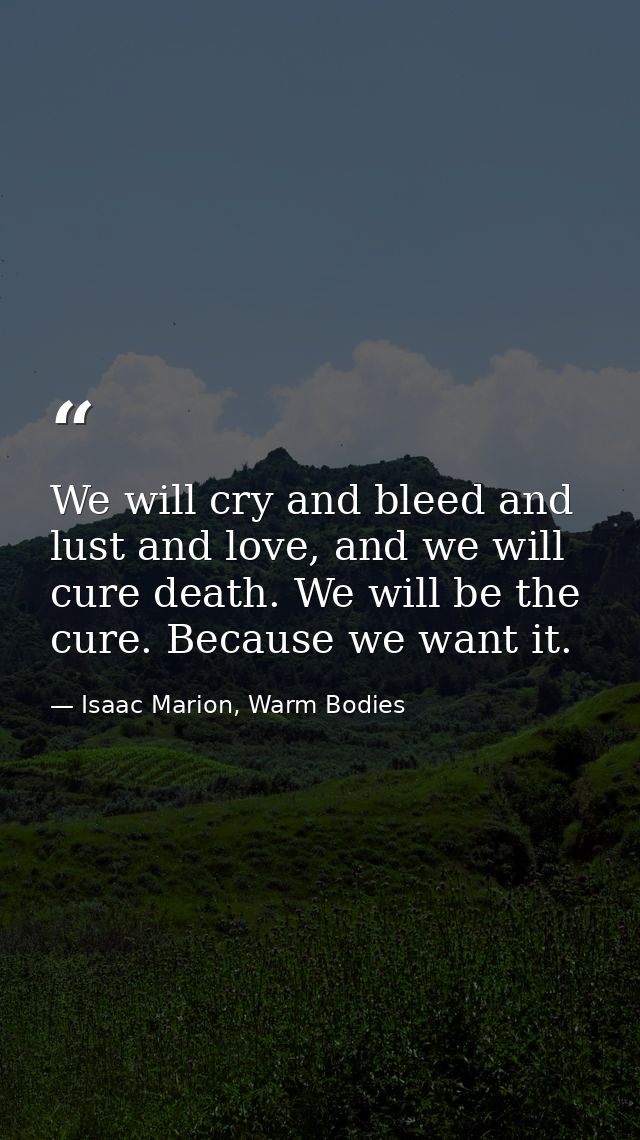 We will cry and bleed and lust and love, and we will cure death. We will be the cure. Because we want it. — Isaac Marion, Warm Bodies