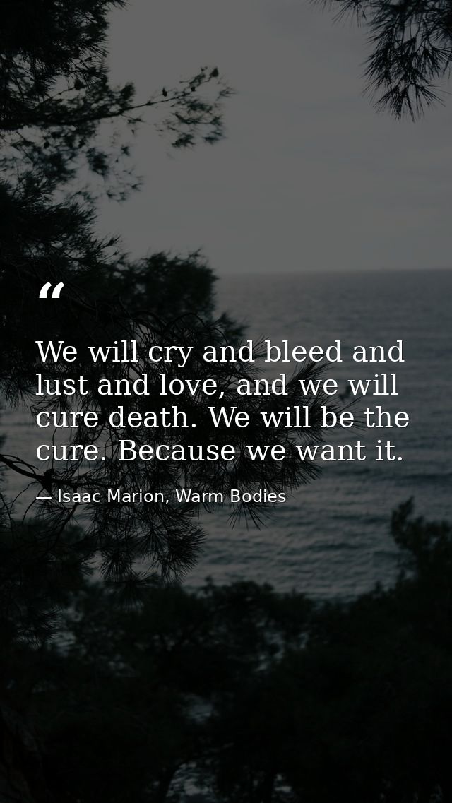 We will cry and bleed and lust and love, and we will cure death. We will be the cure. Because we want it. — Isaac Marion, Warm Bodies