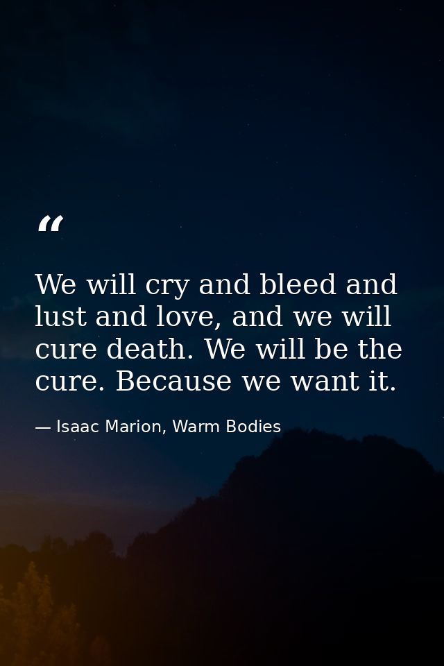 We will cry and bleed and lust and love, and we will cure death. We will be the cure. Because we want it. — Isaac Marion, Warm Bodies