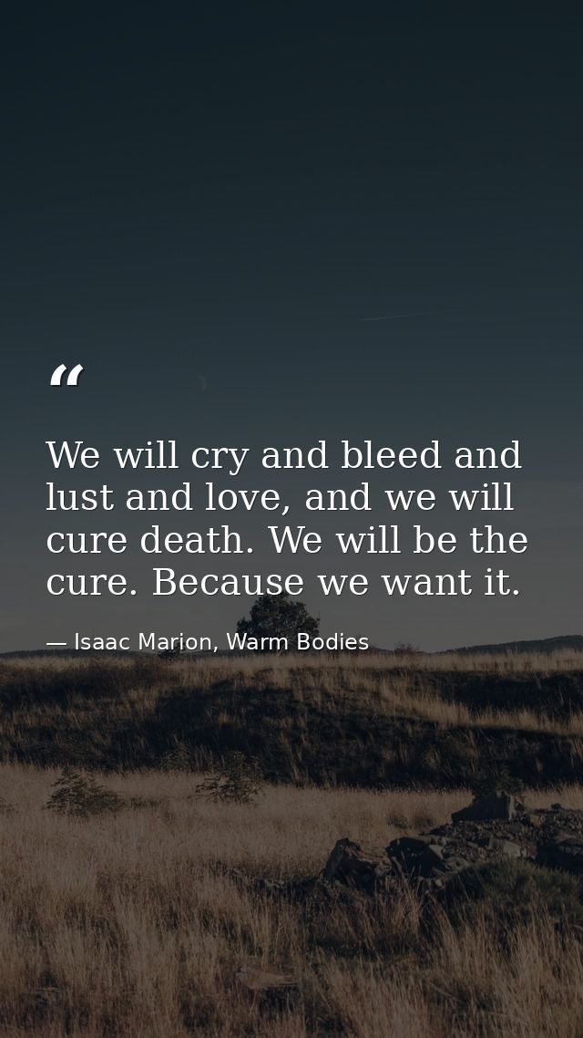 We will cry and bleed and lust and love, and we will cure death. We will be the cure. Because we want it. — Isaac Marion, Warm Bodies