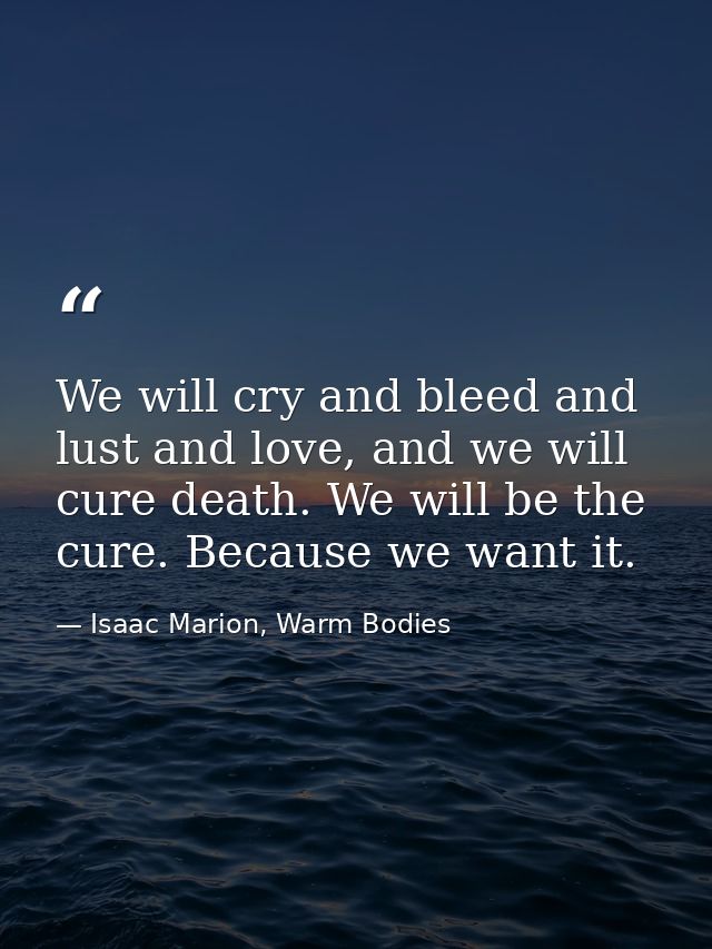 We will cry and bleed and lust and love, and we will cure death. We will be the cure. Because we want it. — Isaac Marion, Warm Bodies
