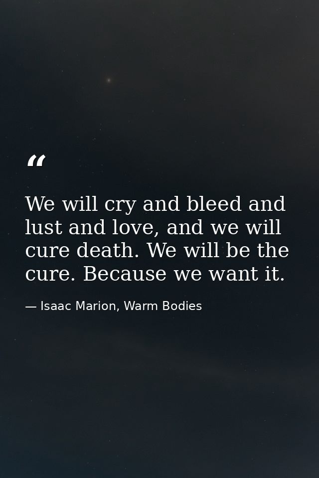 We will cry and bleed and lust and love, and we will cure death. We will be the cure. Because we want it. — Isaac Marion, Warm Bodies