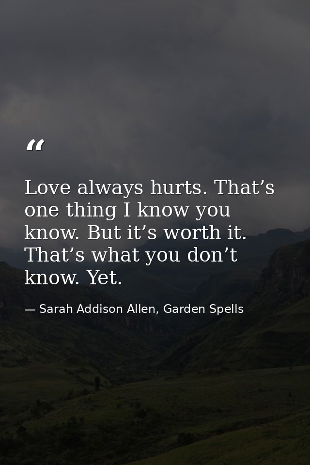 Love always hurts. That’s one thing I know you know. But it’s worth it. That’s what you don’t know. Yet. — Sarah Addison Allen, Garden Spells
