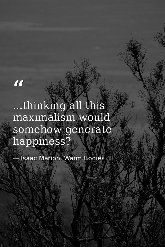...thinking all this maximalism would somehow generate happiness? — Isaac Marion, Warm Bodies