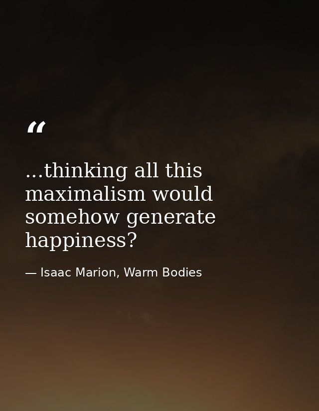 ...thinking all this maximalism would somehow generate happiness? — Isaac Marion, Warm Bodies