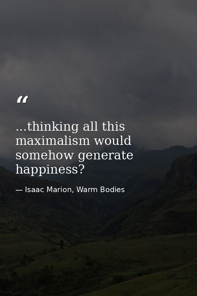 ...thinking all this maximalism would somehow generate happiness? — Isaac Marion, Warm Bodies