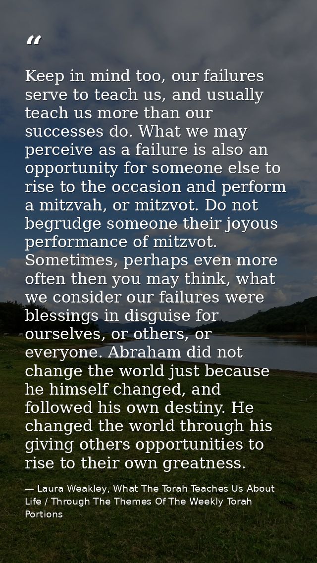 Keep in mind too, our failures serve to teach us, and usually teach us more than our successes do. What we may perceive  — Laura Weakley, What The Torah Teaches Us About Life / Through The Themes Of The Weekly Torah Portions