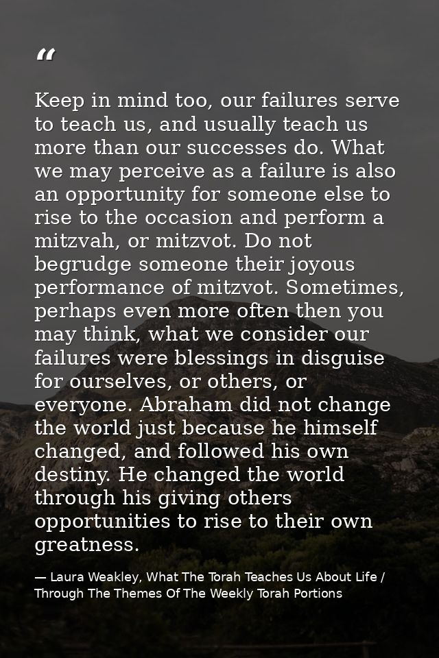 Keep in mind too, our failures serve to teach us, and usually teach us more than our successes do. What we may perceive  — Laura Weakley, What The Torah Teaches Us About Life / Through The Themes Of The Weekly Torah Portions