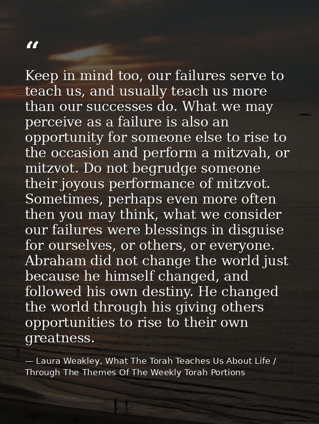 Keep in mind too, our failures serve to teach us, and usually teach us more than our successes do. What we may perceive  — Laura Weakley, What The Torah Teaches Us About Life / Through The Themes Of The Weekly Torah Portions